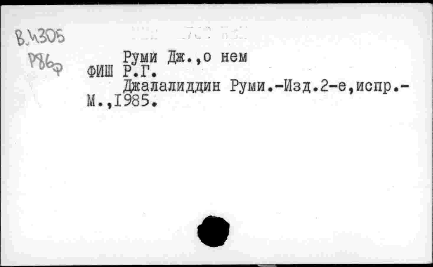 ﻿
Руми Дж.,о нем ФИШ Р.Г.
Дкалалиддин Руми.-Изд.2-е,испр. М.,1985.